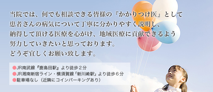 当院では、何でも相談できる皆様のかかりつけ医として患者さんの病気について丁寧にわかりやすく説明し、納得して頂ける医療をこころがけ、地域医療に貢献できるよう努力していきたいと思っております。どうぞよろしくお願いいたします。JR南武線「鹿島田駅」から徒歩2分、JR湘南新宿ライン・横須賀線「新川崎駅」から徒歩6分